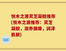 悦木之源灵芝凝胶推荐(悦木之源推荐：灵芝凝胶，滋养健康，润泽肌肤)