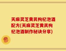 天麻灵芝黄芪枸杞泡酒配方(天麻灵芝黄芪枸杞泡酒制作秘诀分享)