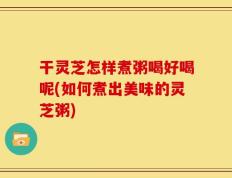 干灵芝怎样煮粥喝好喝呢(如何煮出美味的灵芝粥)