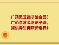 广药灵芝孢子油自营(广药自营灵芝孢子油，提供养生健康新选择)