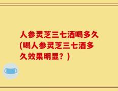 人参灵芝三七酒喝多久(喝人参灵芝三七酒多久效果明显？)