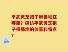 平武灵芝孢子粉基地在哪里？探访平武灵芝孢子粉基地的位置和特点？
