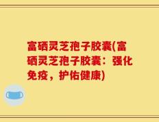 富硒灵芝孢子胶囊(富硒灵芝孢子胶囊：强化免疫，护佑健康)