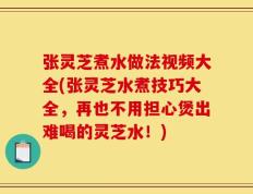 张灵芝煮水做法视频大全(张灵芝水煮技巧大全，再也不用担心煲出难喝的灵芝水！)