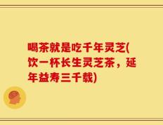 喝茶就是吃千年灵芝(饮一杯长生灵芝茶，延年益寿三千载)