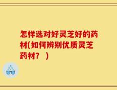 怎样选对好灵芝好的药材(如何辨别优质灵芝药材？ )