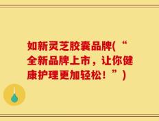 如新灵芝胶囊品牌(“全新品牌上市，让你健康护理更加轻松！”)