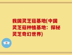 我国灵芝菇基地(中国灵芝菇种植基地：探秘灵芝奇幻世界)