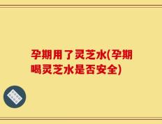孕期用了灵芝水(孕期喝灵芝水是否安全)