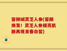 容倾城灵芝人参(容颜焕发！灵芝人参提亮肌肤再现青春白皙)
