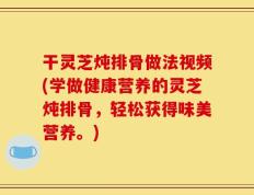 干灵芝炖排骨做法视频(学做健康营养的灵芝炖排骨，轻松获得味美营养。)