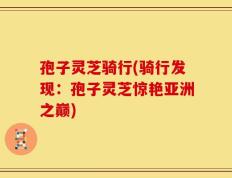 孢子灵芝骑行(骑行发现：孢子灵芝惊艳亚洲之巅)