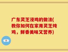 广东灵芝浸鸡的做法(教你如何在家用灵芝炖鸡，鲜香美味又营养)