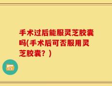 手术过后能服灵芝胶囊吗(手术后可否服用灵芝胶囊？)