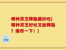 哪种灵芝降脂最好吃(哪种灵芝好吃又能降脂？推荐一下！)