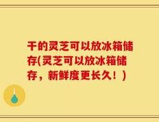 干的灵芝可以放冰箱储存(灵芝可以放冰箱储存，新鲜度更长久！)