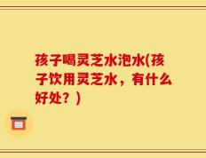 孩子喝灵芝水泡水(孩子饮用灵芝水，有什么好处？)