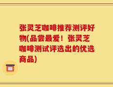 张灵芝咖啡推荐测评好物(品尝最爱！张灵芝咖啡测试评选出的优选商品)
