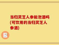 当归灵芝人参能泡酒吗(可饮用的当归灵芝人参酒)