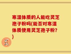 寒湿体质的人能吃灵芝孢子粉吗(能否对寒湿体质使用灵芝孢子粉？)