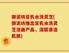 御泥坊豆乳水洗灵芝(御泥坊推出豆乳水洗灵芝洁面产品，深层清洁肌肤)