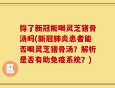 得了新冠能喝灵芝猪骨汤吗(新冠肺炎患者能否喝灵芝猪骨汤？解析是否有助免疫系统？)