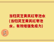 当归灵芝黄芪红枣泡水(当归灵芝黄芪红枣泡水，有效增强免疫力)