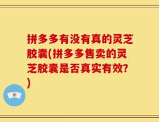 拼多多有没有真的灵芝胶囊(拼多多售卖的灵芝胶囊是否真实有效？)