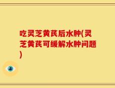 吃灵芝黄芪后水肿(灵芝黄芪可缓解水肿问题)