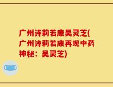 广州诗莉若康吴灵芝(广州诗莉若康再现中药神秘：吴灵芝)