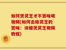 如何煲灵芝才不苦味呢视频(如何去除灵芝的苦味：详细煲灵芝视频教程)