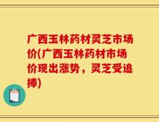 广西玉林药材灵芝市场价(广西玉林药材市场价现出涨势，灵芝受追捧)