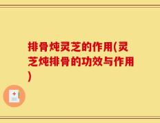 排骨炖灵芝的作用(灵芝炖排骨的功效与作用)