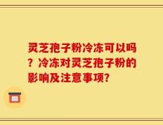 灵芝孢子粉冷冻可以吗？冷冻对灵芝孢子粉的影响及注意事项？