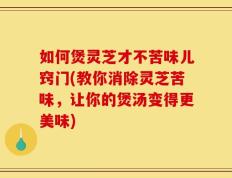 如何煲灵芝才不苦味儿窍门(教你消除灵芝苦味，让你的煲汤变得更美味)