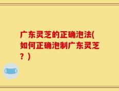 广东灵芝的正确泡法(如何正确泡制广东灵芝？)