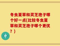 冬虫夏草和灵芝孢子哪个好一点(比较冬虫夏草和灵芝孢子哪个更优？)