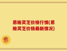 恩施灵芝价格行情(恩施灵芝价格最新情况)