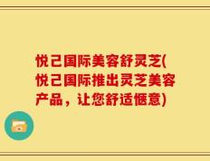 悦己国际美容舒灵芝(悦己国际推出灵芝美容产品，让您舒适惬意)