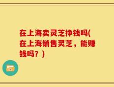 在上海卖灵芝挣钱吗(在上海销售灵芝，能赚钱吗？)