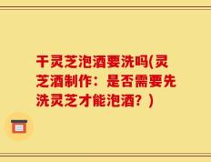 干灵芝泡酒要洗吗(灵芝酒制作：是否需要先洗灵芝才能泡酒？)