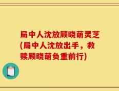局中人沈放顾晓萌灵芝(局中人沈放出手，救赎顾晓萌负重前行)