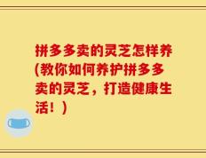 拼多多卖的灵芝怎样养(教你如何养护拼多多卖的灵芝，打造健康生活！)