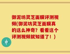 御泥坊灵芝面膜评测视频(御泥坊灵芝面膜真的这么神奇？看看这个评测视频就知道了！)