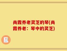 尚霞养老灵芝的琴(尚霞养老：琴中的灵芝)