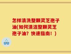 怎样清洗整颗灵芝孢子油(如何清洁整颗灵芝孢子油？快速指南！)