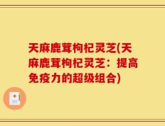 天麻鹿茸枸杞灵芝(天麻鹿茸枸杞灵芝：提高免疫力的超级组合)