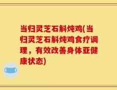 当归灵芝石斛炖鸡(当归灵芝石斛炖鸡食疗调理，有效改善身体亚健康状态)