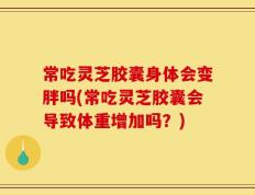 常吃灵芝胶囊身体会变胖吗(常吃灵芝胶囊会导致体重增加吗？)