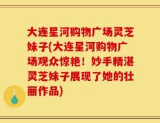 大连星河购物广场灵芝妹子(大连星河购物广场观众惊艳！妙手精湛灵芝妹子展现了她的壮丽作品)